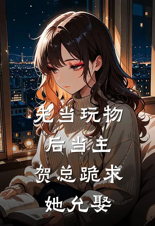 先当玩物后当主，贺总跪求她允娶(江雨微贺知恒)免费完结小说_小说完整版免费阅读先当玩物后当主，贺总跪求她允娶(江雨微贺知恒)